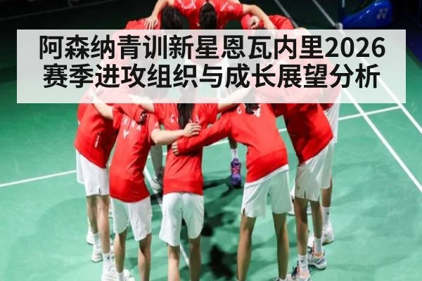 阿森纳青训新星恩瓦内里2026赛季进攻组织与成长展望分析